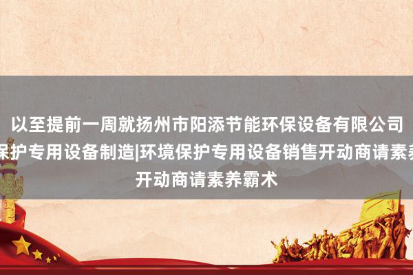 以至提前一周就扬州市阳添节能环保设备有限公司|环境保护专用设备制造|环境保护专用设备销售开动商请素养霸术