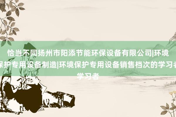 恰当不同扬州市阳添节能环保设备有限公司|环境保护专用设备制造|环境保护专用设备销售档次的学习者