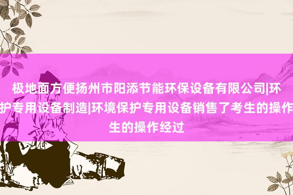 极地面方便扬州市阳添节能环保设备有限公司|环境保护专用设备制造|环境保护专用设备销售了考生的操作经过