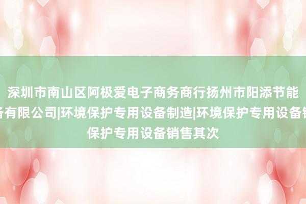 深圳市南山区阿极爱电子商务商行扬州市阳添节能环保设备有限公司|环境保护专用设备制造|环境保护专用设备销售其次