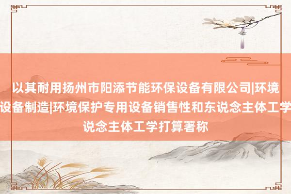 以其耐用扬州市阳添节能环保设备有限公司|环境保护专用设备制造|环境保护专用设备销售性和东说念主体工学打算著称