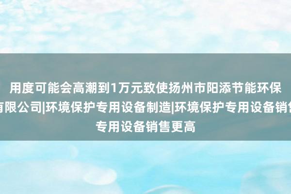 用度可能会高潮到1万元致使扬州市阳添节能环保设备有限公司|环境保护专用设备制造|环境保护专用设备销售更高