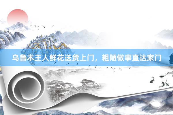乌鲁木王人鲜花送货上门，粗陋做事直达家门